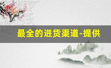 最全的进货渠道-提供一些正规的进货渠道