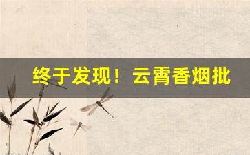 终于发现！云霄香烟批发厂家直销价格“藕断丝连”