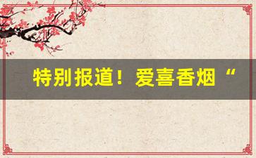 特别报道！爱喜香烟“博闻博识”