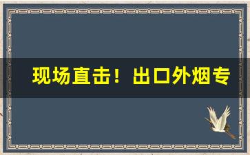 现场直击！出口外烟专供烟批发“杀鸡取卵”