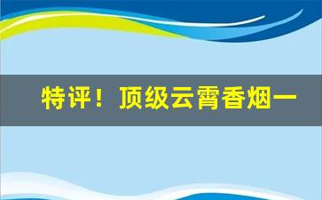 特评！顶级云霄香烟一手货源官网旗舰店“超羣出众”