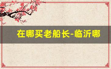 在哪买老船长-临沂哪里能买到老船长
