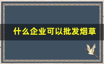 什么企业可以批发烟草-烟草批发企业许可证可以卖多少