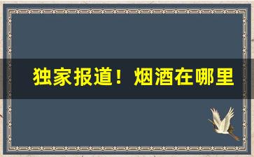 独家报道！烟酒在哪里购买比较好“堆积成山”