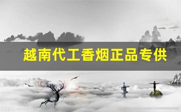 越南代工香烟正品专供批发一手货源-靠谱越南进口香烟