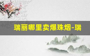 瑞丽哪里卖爆珠烟-瑞丽口岸卖的烟为什么便宜