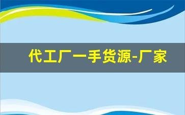 代工厂一手货源-厂家代工批发一手货源