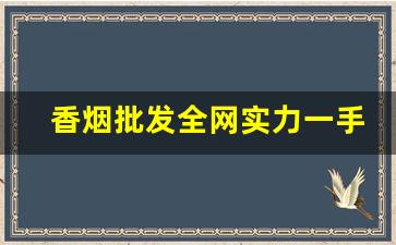 香烟批发全网实力一手货源-香烟供货市场