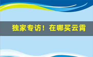 独家专访！在哪买云霄“挖空心思”