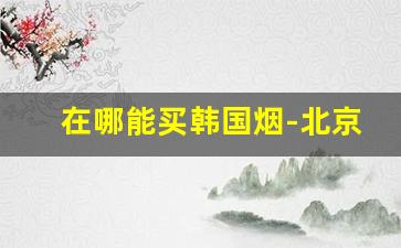 在哪能买韩国烟-北京想买韩国烟哪里能买