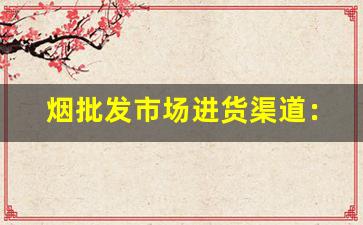 烟批发市场进货渠道：快捷方便的采购渠道详解-在哪里批发烟最划算