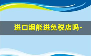 进口烟能进免税店吗-在国外有免税店的烟能买吗