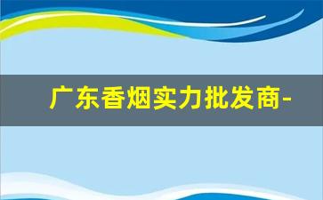 广东香烟实力批发商-广东香烟销量榜