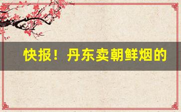 快报！丹东卖朝鲜烟的联系方式“肱三折”