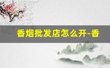 香烟批发店怎么开-香烟店利润如何