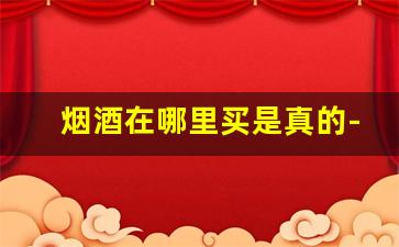烟酒在哪里买是真的-烟酒要到什么地方买比较正品