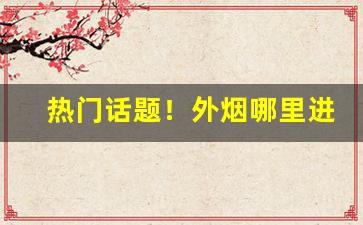 热门话题！外烟哪里进货“额手称庆”