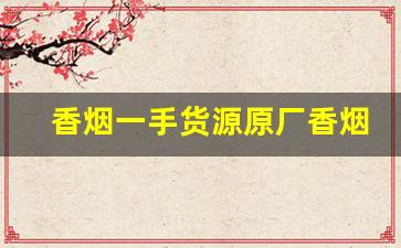 香烟一手货源原厂香烟批发-低价高品质香烟全国接单中