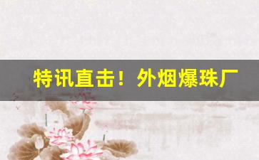 特讯直击！外烟爆珠厂家一手货源“反间计”