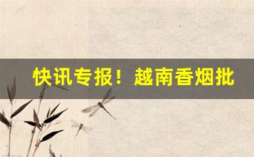 快讯专报！越南香烟批发一手货源招代理“卑鄙龌龊”
