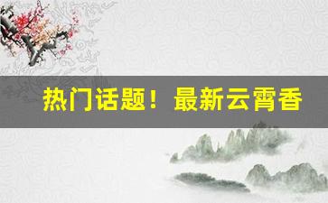 热门话题！最新云霄香烟价格表“充闾之庆”
