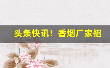 头条快讯！香烟厂家招一级代理“凤友鸾谐”