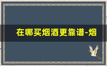 在哪买烟酒更靠谱-烟酒一般在哪里买得到真货