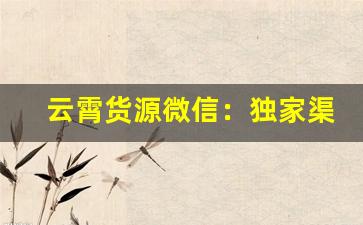 云霄货源微信：独家渠道供货-顶级云霄货源联系方式