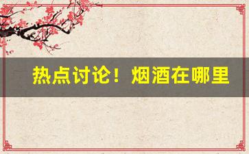 热点讨论！烟酒在哪里买靠谱“多病多愁”