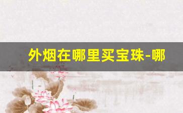 外烟在哪里买宝珠-哪里能购到外烟