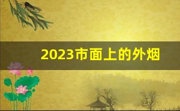 2023市面上的外烟-2024便宜的烟有哪些