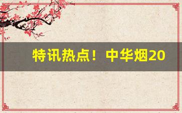 特讯热点！中华烟2023价目表批发价“不测之忧”
