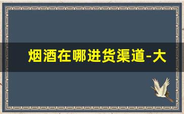 烟酒在哪进货渠道-大型烟酒店怎么批发的啊