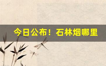 今日公布！石林烟哪里有卖的“耳目之欲”