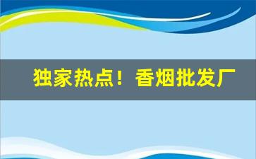 独家热点！香烟批发厂家渠道“感篆五中”