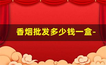 香烟批发多少钱一盒-香烟定制价格表