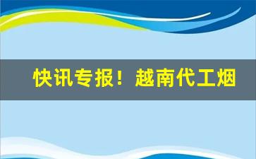 快讯专报！越南代工烟独家货源批发“颠越不恭”
