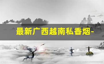 最新广西越南私香烟-越南代加工香烟能抽吗