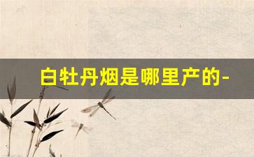 白牡丹烟是哪里产的-牡丹烟哪个省份最多