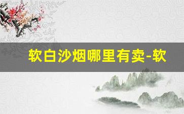 软白沙烟哪里有卖-软白沙烟价格一览表