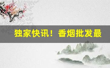 独家快讯！香烟批发最低价“比肩而立”
