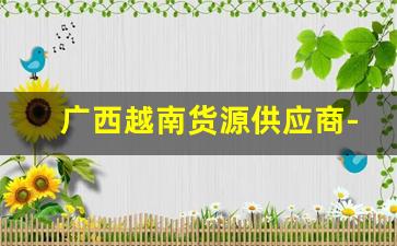 广西越南货源供应商-广西发货到越南水果批发市场