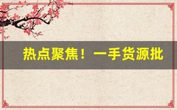 热点聚焦！一手货源批发：批发微信群“费舌劳唇”