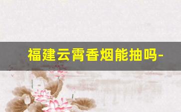 福建云霄香烟能抽吗-云霄香烟为什么会在市场上流通
