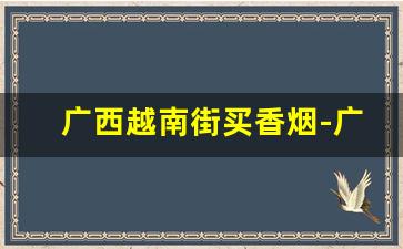 广西越南街买香烟-广西崇左越南卖烟