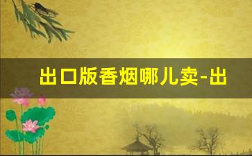 出口版香烟哪儿卖-出口版香烟在国内可以卖嘛