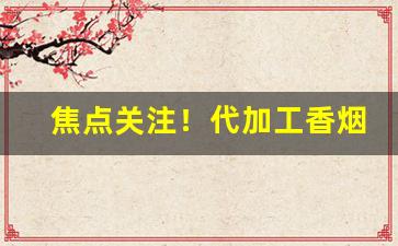 焦点关注！代加工香烟“抽钉拔楔”