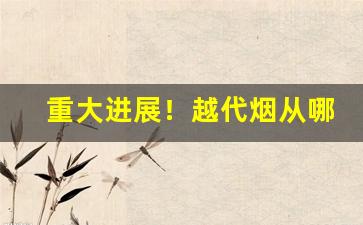 重大进展！越代烟从哪发货“半青半黄”