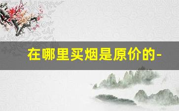 在哪里买烟是原价的-在哪买烟是真的