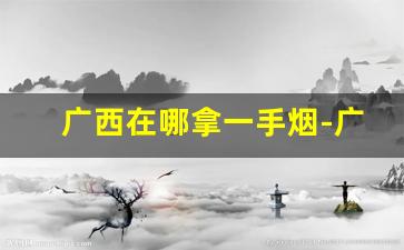 广西在哪拿一手烟-广西哪里香烟最便宜